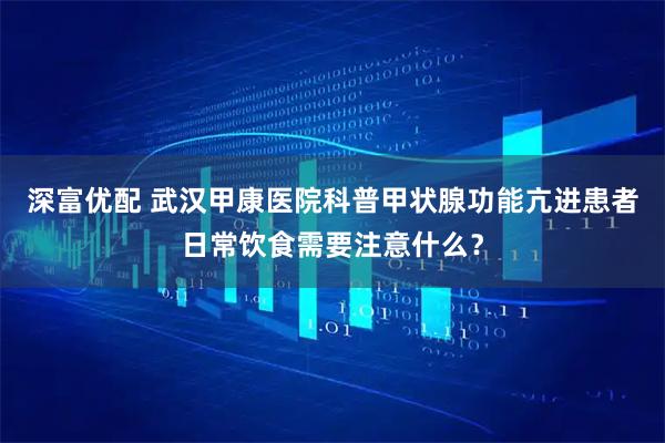 深富优配 武汉甲康医院科普甲状腺功能亢进患者日常饮食需要注意什么？