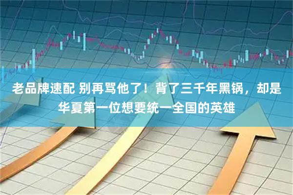 老品牌速配 别再骂他了！背了三千年黑锅，却是华夏第一位想要统一全国的英雄