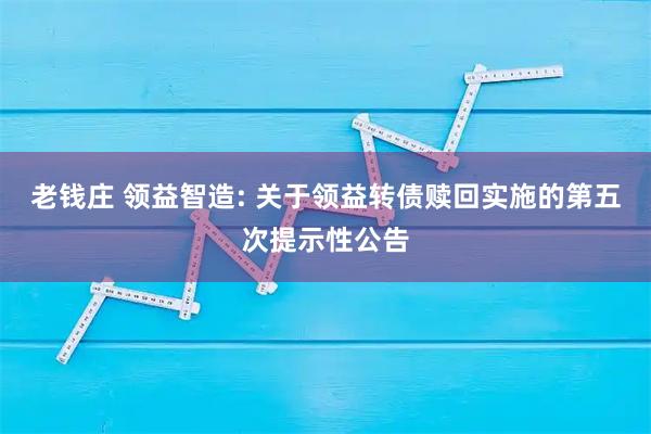 老钱庄 领益智造: 关于领益转债赎回实施的第五次提示性公告
