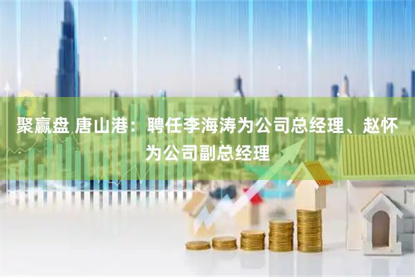 聚赢盘 唐山港：聘任李海涛为公司总经理、赵怀为公司副总经理