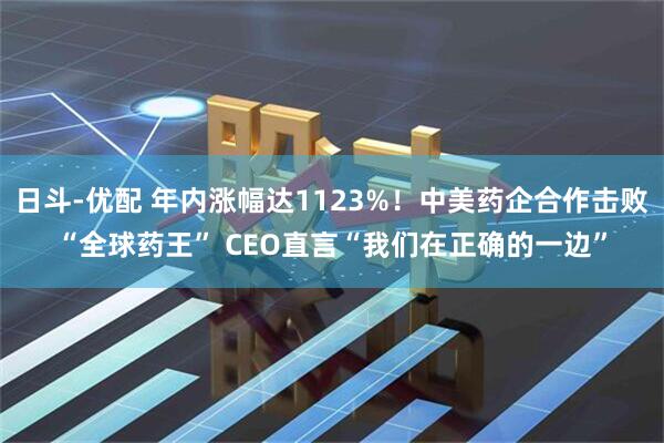 日斗-优配 年内涨幅达1123%！中美药企合作击败“全球药王” CEO直言“我们在正确的一边”
