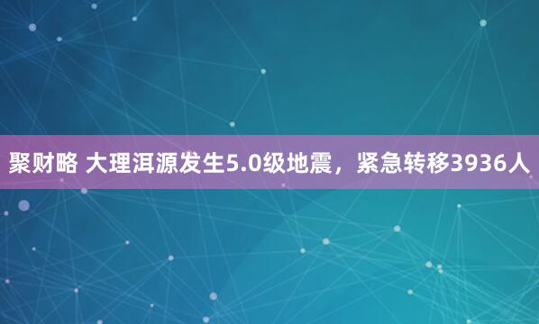 聚财略 大理洱源发生5.0级地震，紧急转移3936人