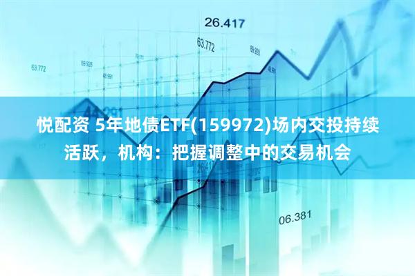 悦配资 5年地债ETF(159972)场内交投持续活跃，机构：把握调整中的交易机会