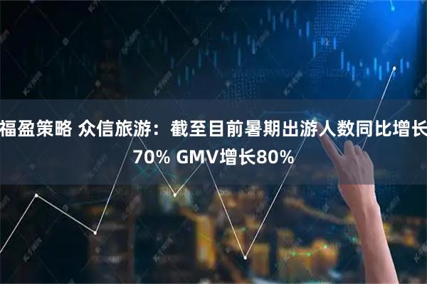 福盈策略 众信旅游：截至目前暑期出游人数同比增长70% GMV增长80%