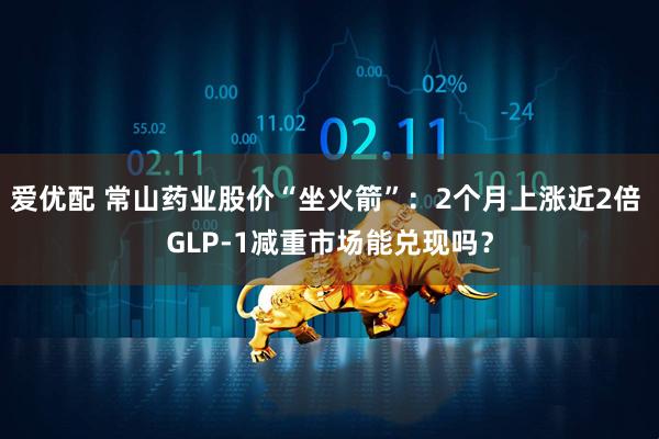 爱优配 常山药业股价“坐火箭”：2个月上涨近2倍 GLP-1减重市场能兑现吗？