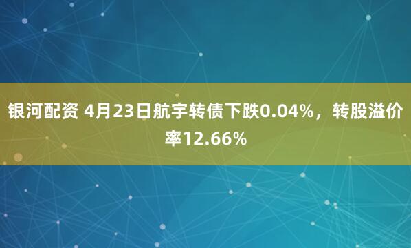 银河配资 4月23日航宇转债下跌0.04%，转股溢价率12.66%