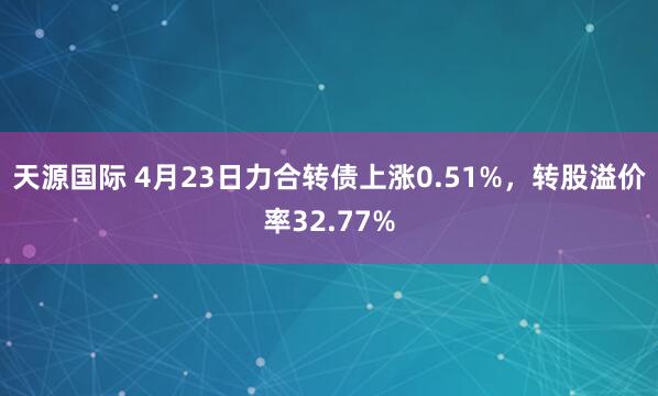 天源国际 4月23日力合转债上涨0.51%，转股溢价率32.77%