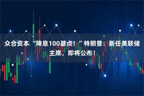 众合资本 “降息100基点！”特朗普：新任美联储主席，即将公布！