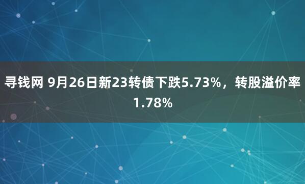 寻钱网 9月26日新23转债下跌5.73%，转股溢价率1.78%