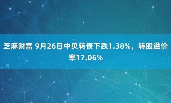 芝麻财富 9月26日中贝转债下跌1.38%，转股溢价率17.06%