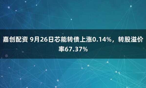 嘉创配资 9月26日芯能转债上涨0.14%，转股溢价率67.37%