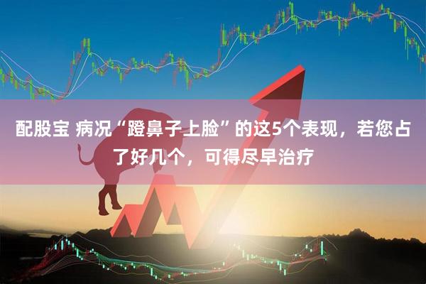 配股宝 病况“蹬鼻子上脸”的这5个表现，若您占了好几个，可得尽早治疗