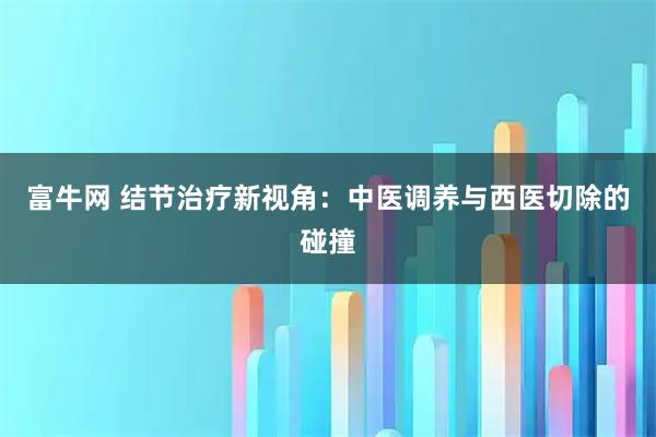 富牛网 结节治疗新视角：中医调养与西医切除的碰撞
