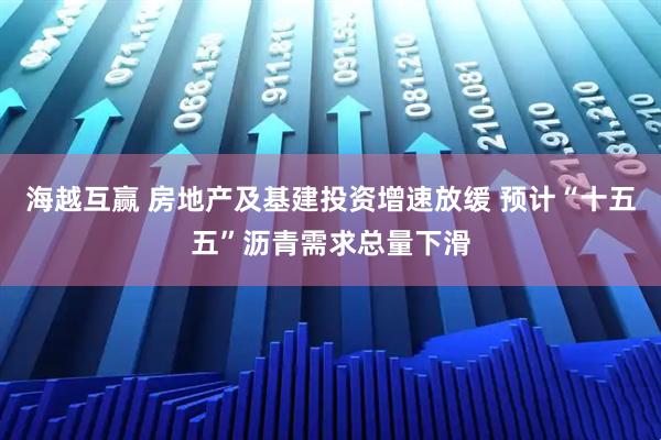 海越互赢 房地产及基建投资增速放缓 预计“十五五”沥青需求总量下滑