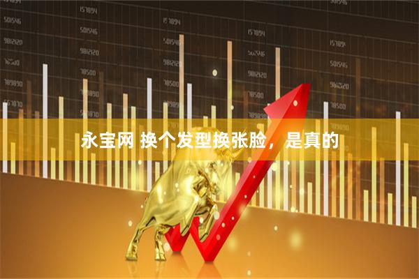 永宝网 换个发型换张脸，是真的