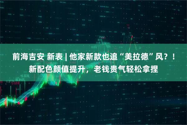 前海吉安 新表 | 他家新款也追“美拉德”风？！新配色颜值提升，老钱贵气轻松拿捏