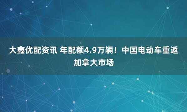 大鑫优配资讯 年配额4.9万辆！中国电动车重返加拿大市场