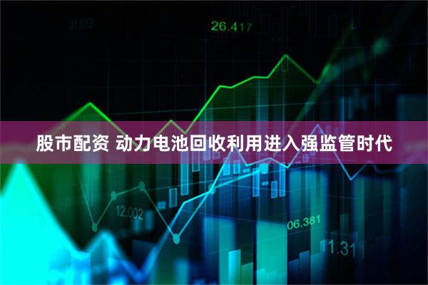 股市配资 动力电池回收利用进入强监管时代