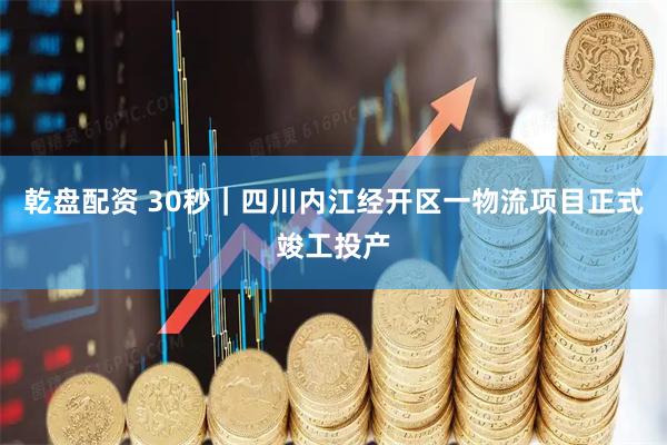 乾盘配资 30秒｜四川内江经开区一物流项目正式竣工投产