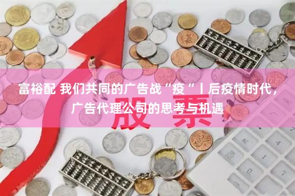 富裕配 我们共同的广告战“疫“丨后疫情时代，广告代理公司的思考与机遇