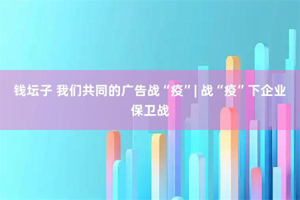 钱坛子 我们共同的广告战“疫”| 战“疫”下企业保卫战