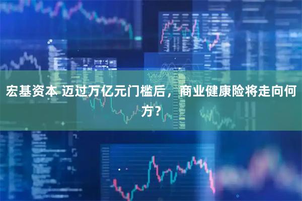 宏基资本 迈过万亿元门槛后，商业健康险将走向何方？