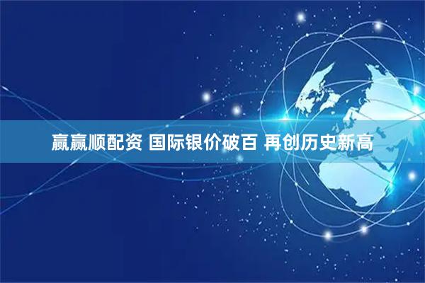 赢赢顺配资 国际银价破百 再创历史新高