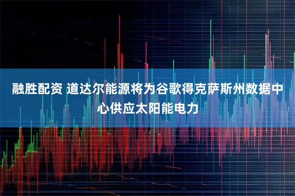 融胜配资 道达尔能源将为谷歌得克萨斯州数据中心供应太阳能电力