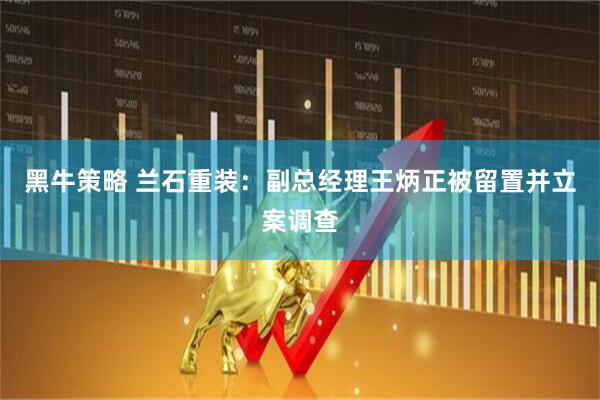黑牛策略 兰石重装：副总经理王炳正被留置并立案调查