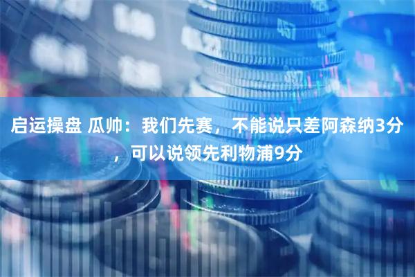 启运操盘 瓜帅：我们先赛，不能说只差阿森纳3分，可以说领先利物浦9分