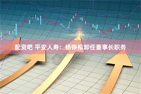 配资吧 平安人寿：杨铮拟卸任董事长职务