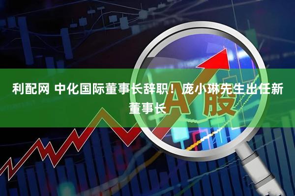 利配网 中化国际董事长辞职！庞小琳先生出任新董事长