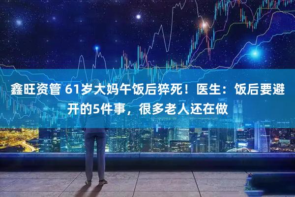 鑫旺资管 61岁大妈午饭后猝死！医生：饭后要避开的5件事，很多老人还在做