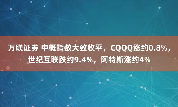 万联证券 中概指数大致收平，CQQQ涨约0.8%，世纪互联跌约9.4%，阿特斯涨约4%