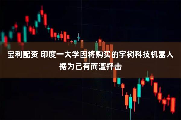 宝利配资 印度一大学因将购买的宇树科技机器人据为己有而遭抨击