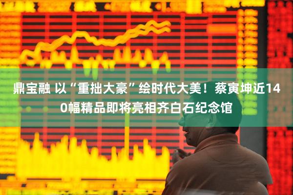 鼎宝融 以“重拙大豪”绘时代大美！蔡寅坤近140幅精品即将亮相齐白石纪念馆