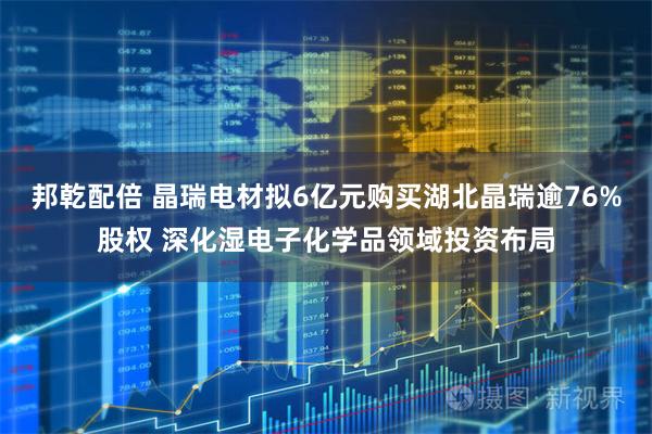 邦乾配倍 晶瑞电材拟6亿元购买湖北晶瑞逾76%股权 深化湿电子化学品领域投资布局