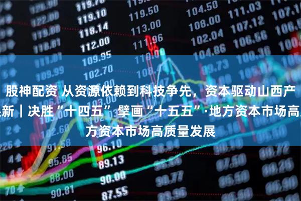 股神配资 从资源依赖到科技争先，资本驱动山西产业提质焕新｜决胜“十四五” 擘画“十五五”·地方资本市场高质量发展