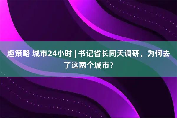 趣策略 城市24小时 | 书记省长同天调研，为何去了这两个城市？
