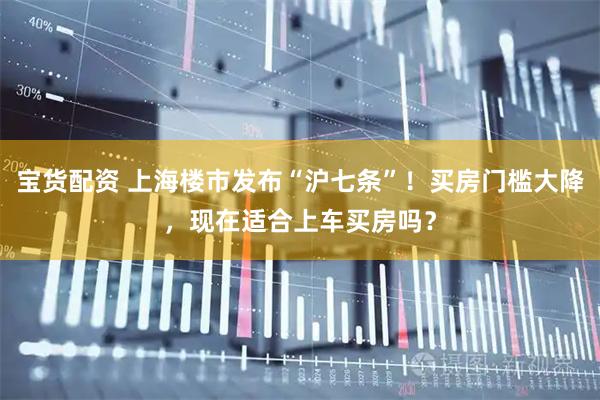 宝货配资 上海楼市发布“沪七条”！买房门槛大降，现在适合上车买房吗？
