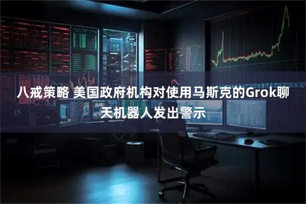 八戒策略 美国政府机构对使用马斯克的Grok聊天机器人发出警示