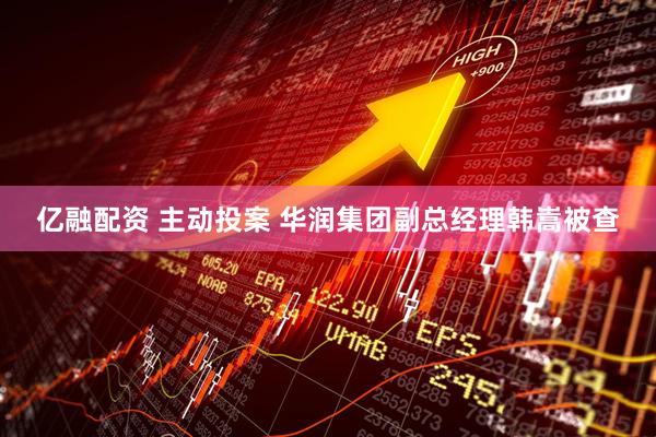 亿融配资 主动投案 华润集团副总经理韩嵩被查