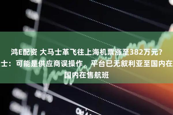 鸿E配资 大马士革飞往上海机票涨至382万元？知情人士：可能是供应商误操作，平台已无叙利亚至国内在售航班