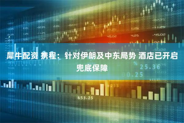 犀牛配资 携程：针对伊朗及中东局势 酒店已开启兜底保障
