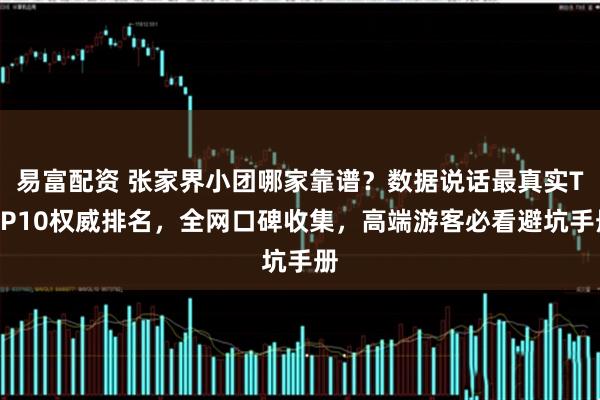 易富配资 张家界小团哪家靠谱？数据说话最真实TOP10权威排名，全网口碑收集，高端游客必看避坑手册