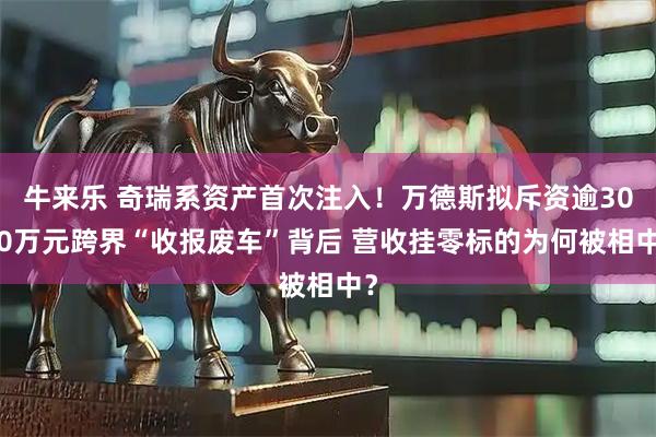 牛来乐 奇瑞系资产首次注入！万德斯拟斥资逾3000万元跨界“收报废车”背后 营收挂零标的为何被相中？