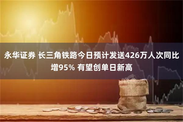永华证券 长三角铁路今日预计发送426万人次同比增95% 有望创单日新高