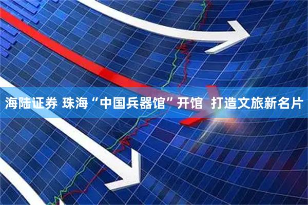 海陆证券 珠海“中国兵器馆”开馆  打造文旅新名片