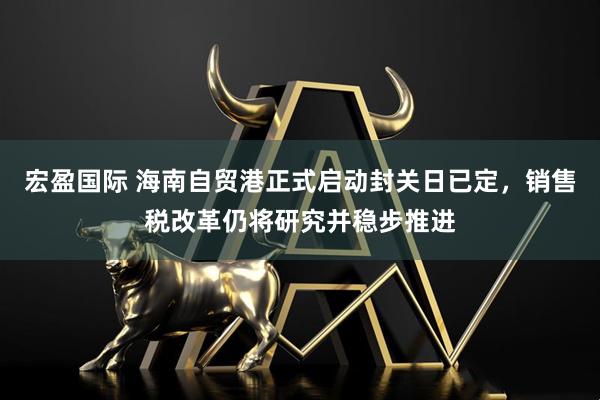 宏盈国际 海南自贸港正式启动封关日已定，销售税改革仍将研究并稳步推进